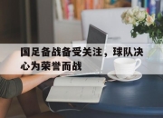 米兰体育官网-国足备战备受关注，球队决心为荣誉而战