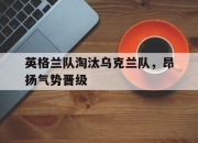 米兰体育app入口-英格兰队淘汰乌克兰队，昂扬气势晋级